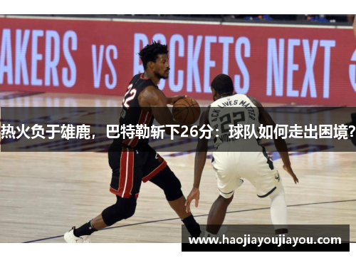 热火负于雄鹿，巴特勒斩下26分：球队如何走出困境？